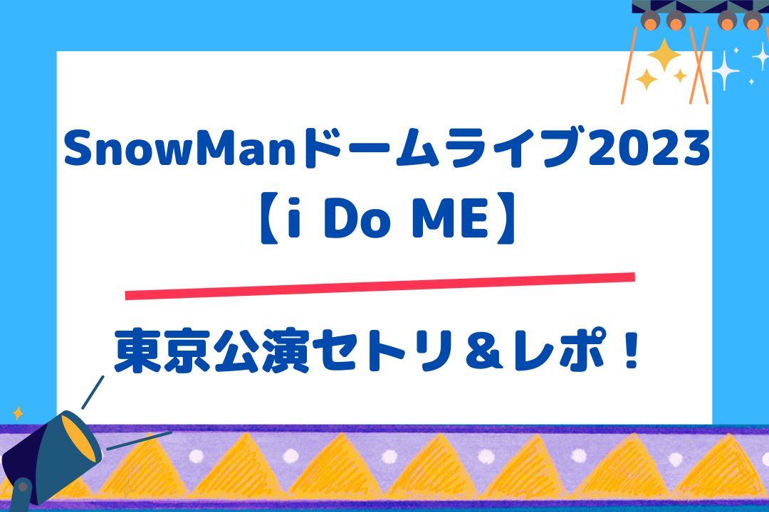 SnowManドームライブ2023【i Do ME】東京公演セトリ＆レポ！
